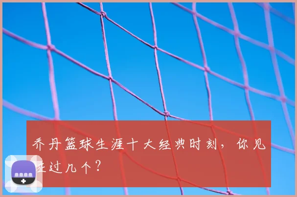 乔丹篮球生涯十大经典时刻,你见证过几个?