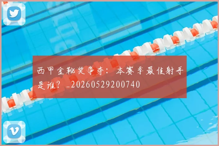 西甲金靴奖争夺:本赛季最佳射手是谁?_20260529200740