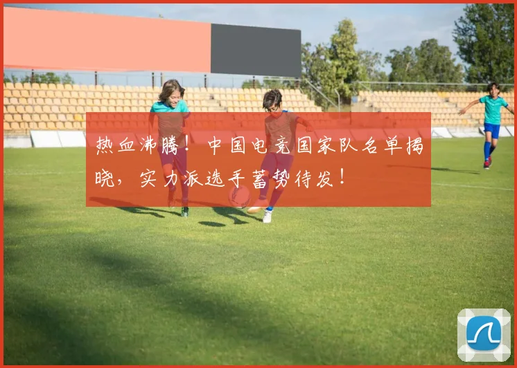 热血沸腾!中国电竞国家队名单揭晓,实力派选手蓄势待发!