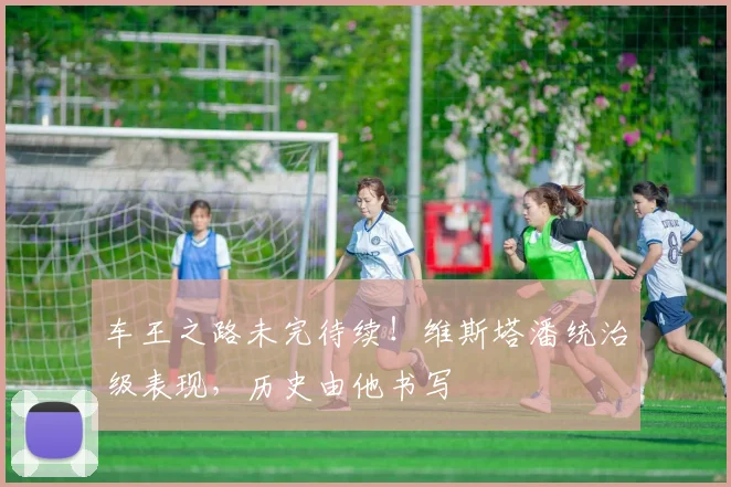 车王之路未完待续!维斯塔潘统治级表现,历史由他书写