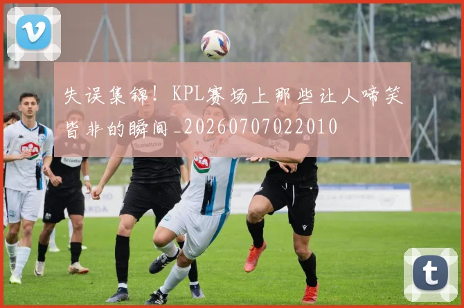 失误集锦!KPL赛场上那些让人啼笑皆非的瞬间_20260707022010