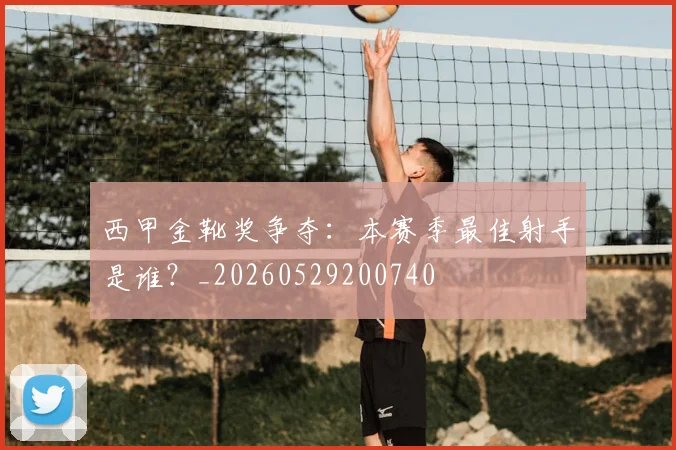 西甲金靴奖争夺:本赛季最佳射手是谁?_20260529200740