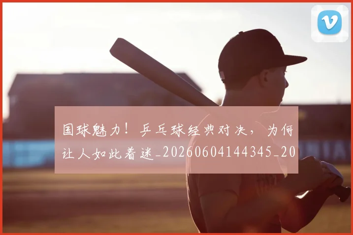 国球魅力!乒乓球经典对决,为何让人如此着迷_20260604144345_20260707013546