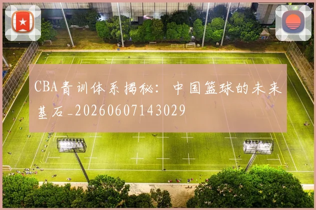 CBA青训体系揭秘:中国篮球的未来基石_20260607143029