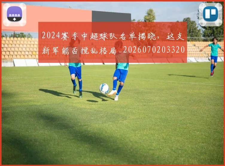 2024赛季中超球队名单揭晓,这支新军能否搅乱格局_20260702033208