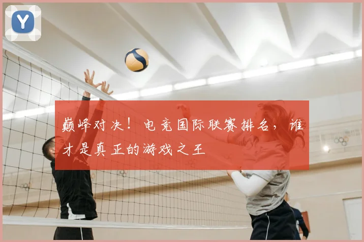 巅峰对决!电竞国际联赛排名,谁才是真正的游戏之王