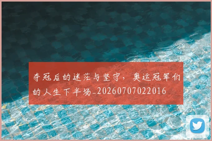 夺冠后的迷茫与坚守，奥运冠军们的人生下半场_20260707022016