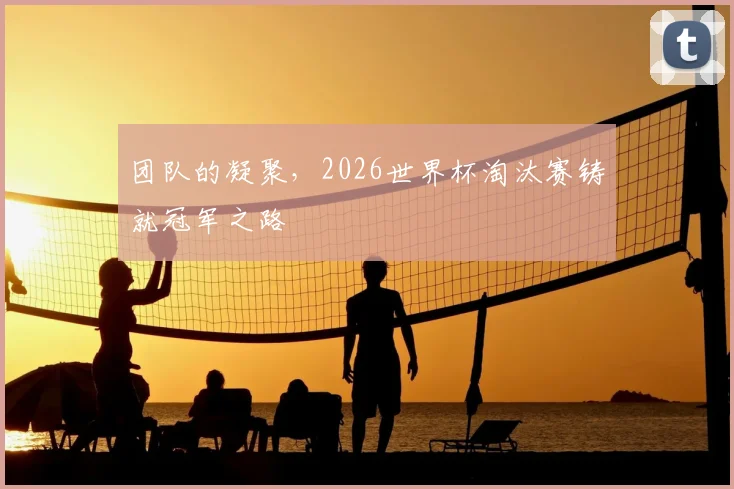 团队的凝聚，2026世界杯淘汰赛铸就冠军之路