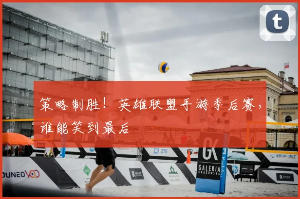 策略制胜!英雄联盟手游季后赛,谁能笑到最后