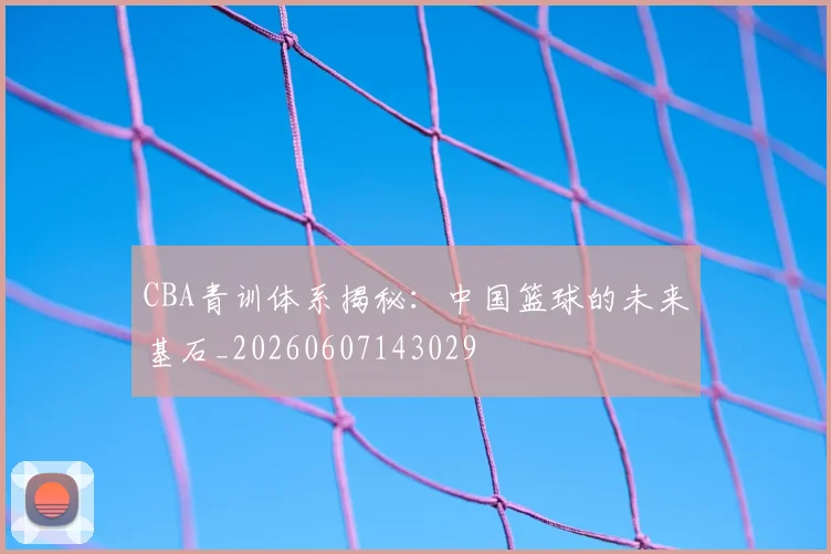 CBA青训体系揭秘：中国篮球的未来基石_20260607143029