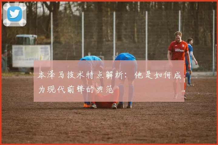 本泽马技术特点解析:他是如何成为现代前锋的典范