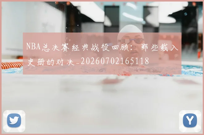 NBA总决赛经典战役回顾:那些载入史册的对决_20260702165118
