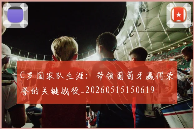 C罗国家队生涯:带领葡萄牙赢得荣誉的关键战役_20260515150619