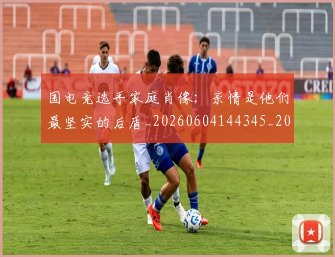 国电竞选手家庭肖像:亲情是他们最坚实的后盾_20260604144345_20260707013549