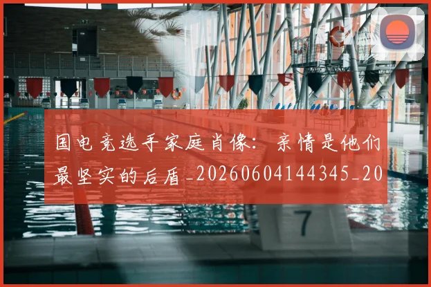 国电竞选手家庭肖像：亲情是他们最坚实的后盾_20260604144345_20260707013549
